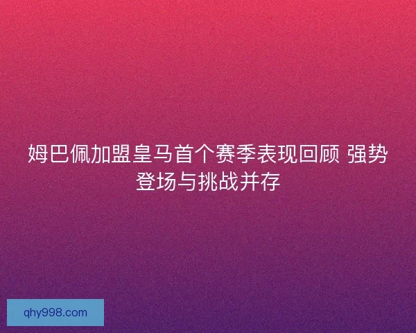姆巴佩加盟皇马首个赛季表现回顾 强势登场与挑战并存