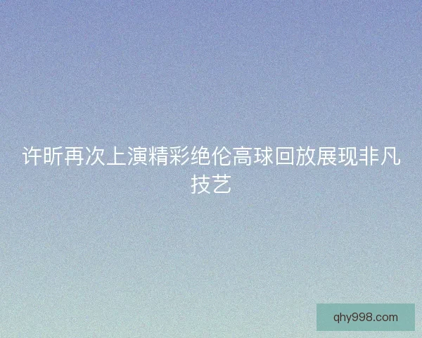许昕再次上演精彩绝伦高球回放展现非凡技艺
