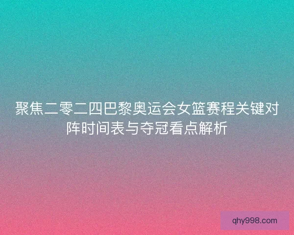 聚焦二零二四巴黎奥运会女篮赛程关键对阵时间表与夺冠看点解析