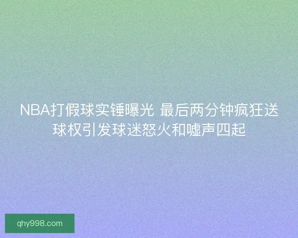NBA打假球实锤曝光 最后两分钟疯狂送球权引发球迷怒火和嘘声四起
